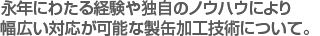 永年にわたる経験や独自のノウハウにより　
幅広い対応が可能な製缶加工技術について。　