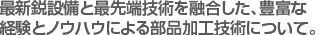 最新鋭設備と最先端技術を融合した、豊富な
経験とノウハウによる部品加工技術について。