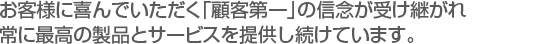 お客様に喜んでいただく「顧客第一」の信念が受け継がれ　
常に最高の製品とサービスを提供し続けています。。　