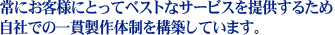 常にお客様にとってベストなサービスを提供するため　
自社での一貫製作体制を構築しています。　