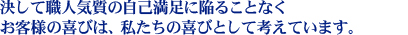 決して職人気質の自己満足に陥ることなく　
お客様の喜びは、私たちの喜びとして考えています。　